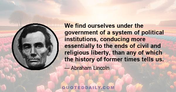 We find ourselves under the government of a system of political institutions, conducing more essentially to the ends of civil and religious liberty, than any of which the history of former times tells us.