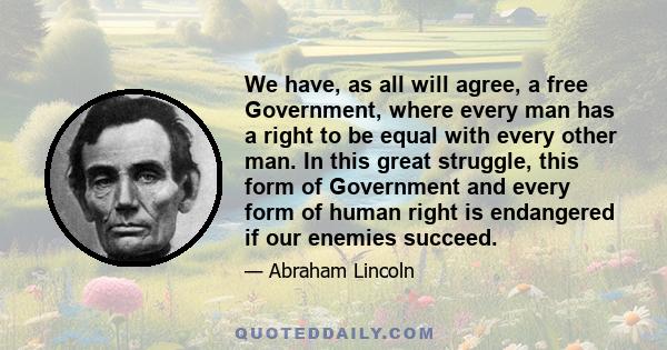 We have, as all will agree, a free Government, where every man has a right to be equal with every other man. In this great struggle, this form of Government and every form of human right is endangered if our enemies