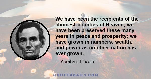 We have been the recipients of the choicest bounties of Heaven; we have been preserved these many years in peace and prosperity; we have grown in numbers, wealth, and power as no other nation has ever grown.