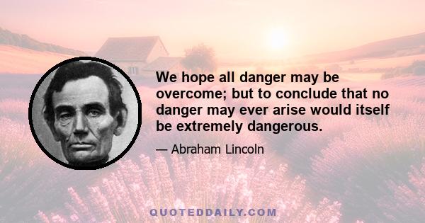 We hope all danger may be overcome; but to conclude that no danger may ever arise would itself be extremely dangerous.