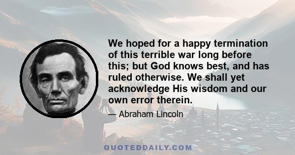 We hoped for a happy termination of this terrible war long before this; but God knows best, and has ruled otherwise. We shall yet acknowledge His wisdom and our own error therein.