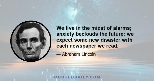 We live in the midst of alarms; anxiety beclouds the future; we expect some new disaster with each newspaper we read.