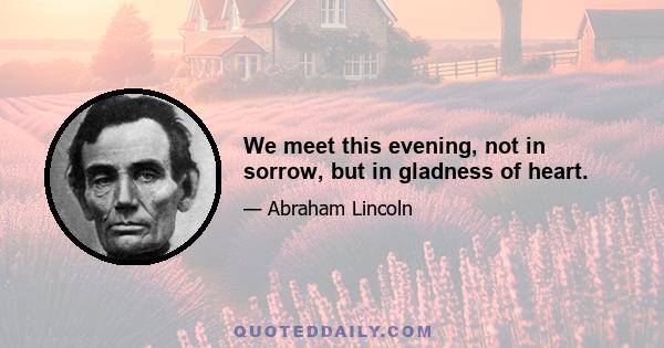 We meet this evening, not in sorrow, but in gladness of heart.