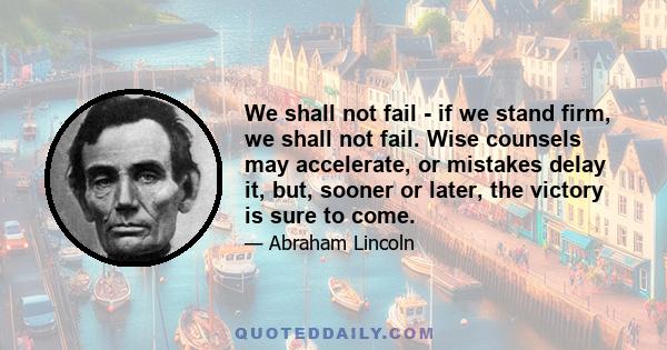 We shall not fail - if we stand firm, we shall not fail. Wise counsels may accelerate, or mistakes delay it, but, sooner or later, the victory is sure to come.