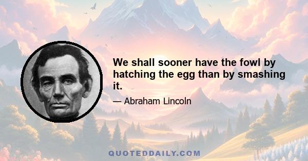 We shall sooner have the fowl by hatching the egg than by smashing it.