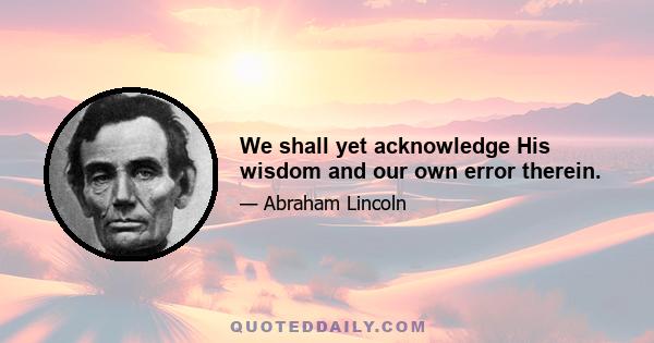 We shall yet acknowledge His wisdom and our own error therein.