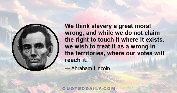 We think slavery a great moral wrong, and while we do not claim the right to touch it where it exists, we wish to treat it as a wrong in the territories, where our votes will reach it.