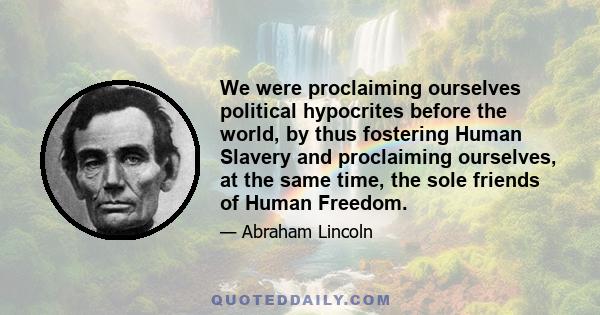 We were proclaiming ourselves political hypocrites before the world, by thus fostering Human Slavery and proclaiming ourselves, at the same time, the sole friends of Human Freedom.