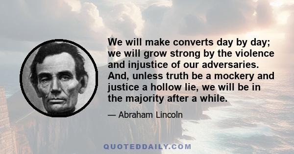 We will make converts day by day; we will grow strong by the violence and injustice of our adversaries. And, unless truth be a mockery and justice a hollow lie, we will be in the majority after a while.