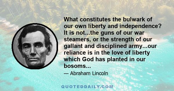 What constitutes the bulwark of our own liberty and independence? It is not...the guns of our war steamers, or the strength of our gallant and disciplined army...our reliance is in the love of liberty which God has