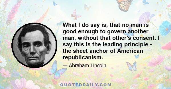 What I do say is, that no man is good enough to govern another man, without that other's consent. I say this is the leading principle - the sheet anchor of American republicanism.