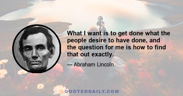 What I want is to get done what the people desire to have done, and the question for me is how to find that out exactly.