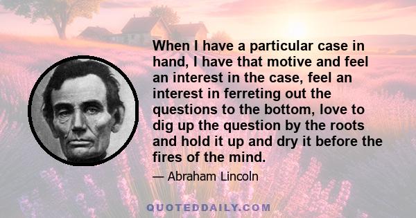 When I have a particular case in hand, I have that motive and feel an interest in the case, feel an interest in ferreting out the questions to the bottom, love to dig up the question by the roots and hold it up and dry