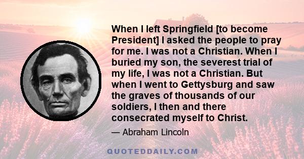 When I left Springfield [to become President] I asked the people to pray for me. I was not a Christian. When I buried my son, the severest trial of my life, I was not a Christian. But when I went to Gettysburg and saw