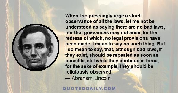 When I so pressingly urge a strict observance of all the laws, let me not be understood as saying there are no bad laws, nor that grievances may not arise, for the redress of which, no legal provisions have been made. I 