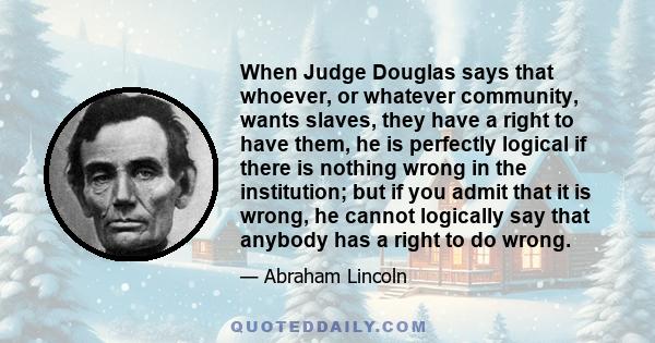 When Judge Douglas says that whoever, or whatever community, wants slaves, they have a right to have them, he is perfectly logical if there is nothing wrong in the institution; but if you admit that it is wrong, he