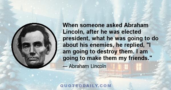 When someone asked Abraham Lincoln, after he was elected president, what he was going to do about his enemies, he replied, I am going to destroy them. I am going to make them my friends.