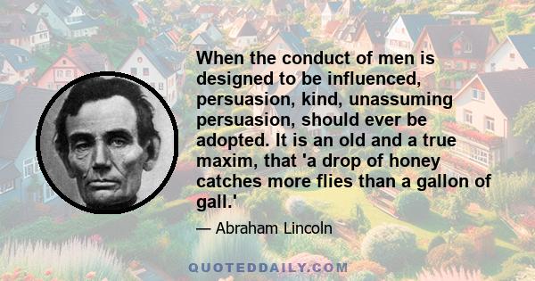 When the conduct of men is designed to be influenced, persuasion, kind, unassuming persuasion, should ever be adopted. It is an old and a true maxim, that 'a drop of honey catches more flies than a gallon of gall.'