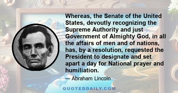 Whereas, the Senate of the United States, devoutly recognizing the Supreme Authority and just Government of Almighty God, in all the affairs of men and of nations, has, by a resolution, requested the President to