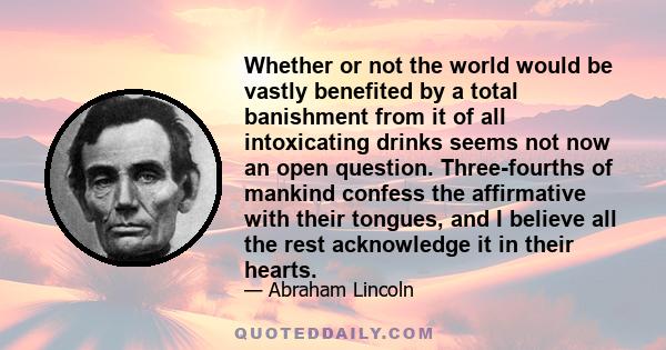 Whether or not the world would be vastly benefited by a total banishment from it of all intoxicating drinks seems not now an open question. Three-fourths of mankind confess the affirmative with their tongues, and I