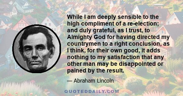 While I am deeply sensible to the high compliment of a re-election; and duly grateful, as I trust, to Almighty God for having directed my countrymen to a right conclusion, as I think, for their own good, it adds nothing 