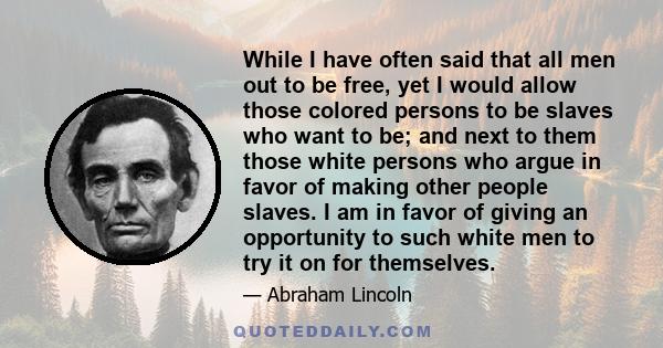 While I have often said that all men out to be free, yet I would allow those colored persons to be slaves who want to be; and next to them those white persons who argue in favor of making other people slaves. I am in