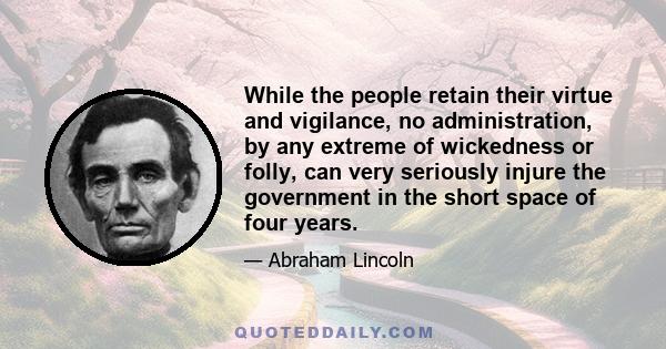 While the people retain their virtue and vigilance, no administration, by any extreme of wickedness or folly, can very seriously injure the government in the short space of four years.