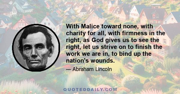 With Malice toward none, with charity for all, with firmness in the right, as God gives us to see the right, let us strive on to finish the work we are in, to bind up the nation's wounds.