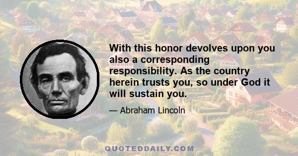 With this honor devolves upon you also a corresponding responsibility. As the country herein trusts you, so under God it will sustain you.