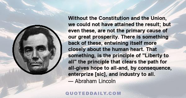 Without the Constitution and the Union, we could not have attained the result; but even these, are not the primary cause of our great prosperity. There is something back of these, entwining itself more closely about the 