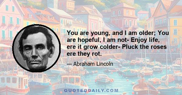 You are young, and I am older; You are hopeful, I am not- Enjoy life, ere it grow colder- Pluck the roses ere they rot.