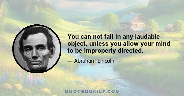 You can not fail in any laudable object, unless you allow your mind to be improperly directed.