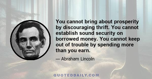 You cannot bring about prosperity by discouraging thrift. You cannot establish sound security on borrowed money. You cannot keep out of trouble by spending more than you earn.