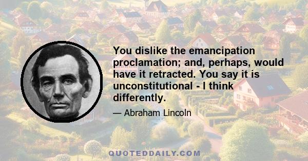 You dislike the emancipation proclamation; and, perhaps, would have it retracted. You say it is unconstitutional - I think differently.