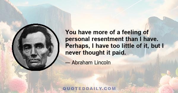 You have more of a feeling of personal resentment than I have. Perhaps, I have too little of it, but I never thought it paid.