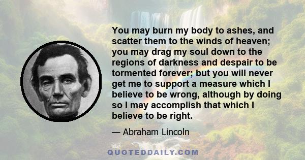 You may burn my body to ashes, and scatter them to the winds of heaven; you may drag my soul down to the regions of darkness and despair to be tormented forever; but you will never get me to support a measure which I