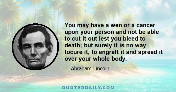 You may have a wen or a cancer upon your person and not be able to cut it out lest you bleed to death; but surely it is no way tocure it, to engraft it and spread it over your whole body.