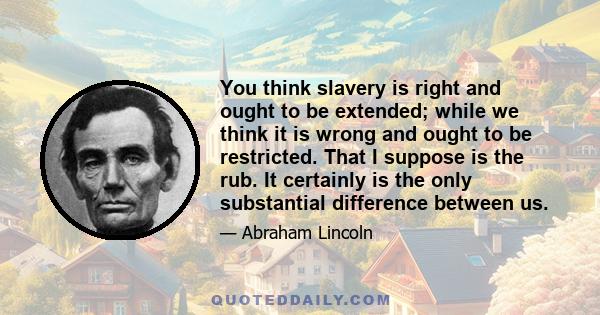 You think slavery is right and ought to be extended; while we think it is wrong and ought to be restricted. That I suppose is the rub. It certainly is the only substantial difference between us.