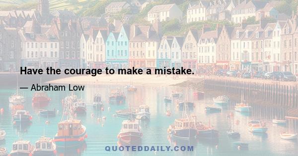 Have the courage to make a mistake.