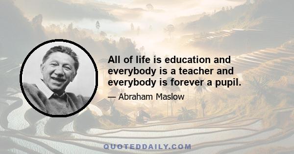 All of life is education and everybody is a teacher and everybody is forever a pupil.