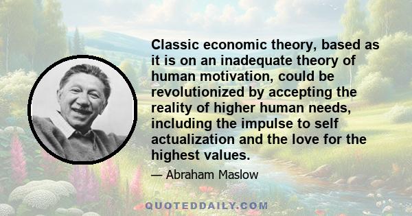 Classic economic theory, based as it is on an inadequate theory of human motivation, could be revolutionized by accepting the reality of higher human needs, including the impulse to self actualization and the love for