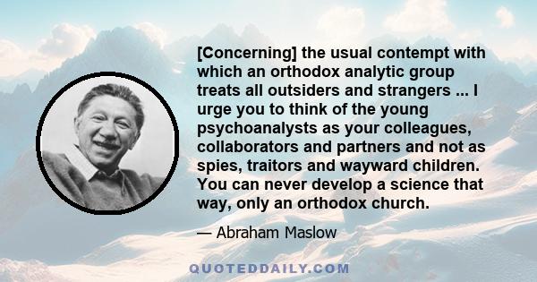 [Concerning] the usual contempt with which an orthodox analytic group treats all outsiders and strangers ... I urge you to think of the young psychoanalysts as your colleagues, collaborators and partners and not as