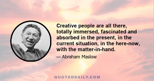 Creative people are all there, totally immersed, fascinated and absorbed in the present, in the current situation, in the here-now, with the matter-in-hand.