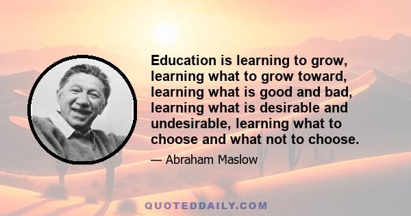 Education is learning to grow, learning what to grow toward, learning what is good and bad, learning what is desirable and undesirable, learning what to choose and what not to choose.