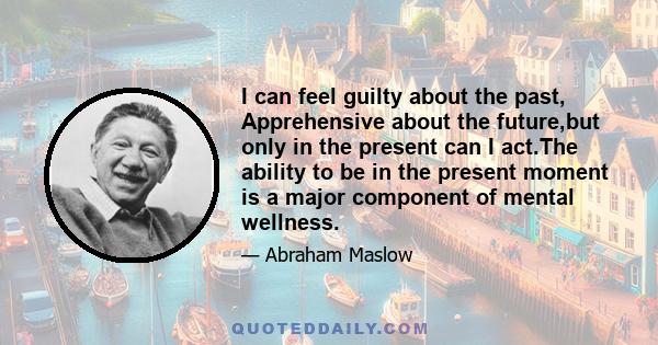 I can feel guilty about the past, Apprehensive about the future,but only in the present can I act.The ability to be in the present moment is a major component of mental wellness.