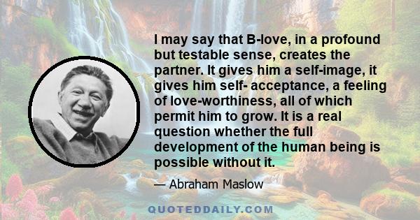 I may say that B-love, in a profound but testable sense, creates the partner. It gives him a self-image, it gives him self- acceptance, a feeling of love-worthiness, all of which permit him to grow. It is a real