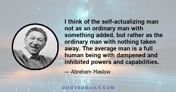 I think of the self-actualizing man not as an ordinary man with something added, but rather as the ordinary man with nothing taken away. The average man is a full human being with dampened and inhibited powers and