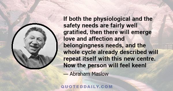 If both the physiological and the safety needs are fairly well gratified, then there will emerge love and affection and belongingness needs, and the whole cycle already described will repeat itself with this new centre. 