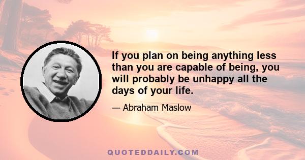 If you plan on being anything less than you are capable of being, you will probably be unhappy all the days of your life.