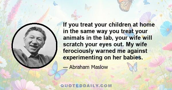 If you treat your children at home in the same way you treat your animals in the lab, your wife will scratch your eyes out. My wife ferociously warned me against experimenting on her babies.